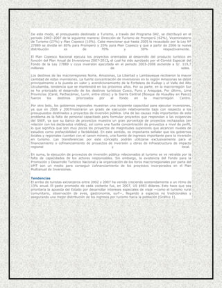 De este modo, el presupuesto destinado a Turismo, a través del Programa 042, se distribuyó en el
periodo 2003–2007 de la siguiente manera: Dirección de Turismo de Promperú (62%), Viceministerio
de Turismo (27%) y Plan Copesco (10%). Cabe mencionar que hasta 2005 lo recaudado por la Ley Nº
27889 se dividía en 80% para Promperú y 20% para Plan Copesco y que a partir de 2006 la nueva
distribución
es
de
70%
y
30%
respectivamente.
El Plan Copesco Nacional ejecuta los proyectos orientados al desarrollo del producto turístico en
función del Plan Anual de Inversiones 2007-2013, el cual ha sido aprobado por el Comité Especial del
Fondo de la Ley 27889 y cuya inversión ejecutada en el periodo 2003-2008 asciende a S/. 119,7
millones
de
soles.
Los destinos de las macrorregiones Norte, Amazonas, La Libertad y Lambayeque recibieron la mayor
cantidad de estas inversiones. La fuerte concentración de inversiones en la región Amazonas se debió
principalmente a la puesta en valor y acondicionamiento de la Fortaleza de Kuélap y el Valle del Alto
Utcubamba, tendencia que se mantendrá en los próximos años. Por su parte, en la macrorregión Sur
se ha priorizado el desarrollo de los destinos turísticos Cusco, Puno y Arequipa. Por último, Lima
Provincias (Caral, Pachacámac, Lurín, entre otros) y la Sierra Central (Bosque de Huayllay en Pasco)
fueron
los
destinos
priorizados
por
el
fondo
en
la
macrorregión
Centro.
Por otro lado, los gobiernos regionales muestran una incipiente capacidad para ejecutar inversiones,
ya que en 2006 y 2007mostraron un grado de ejecución relativamente bajo con respecto a los
presupuestos destinados a proyectos de inversión pública. Una de las causas más importantes de este
problema es la falta de personal capacitado para formular proyectos que respondan a las exigencias
del SNIP, ya que su banco de proyectos muestra un gran porcentaje de proyectos rechazados (en
relación con los declarados viables), así como una fuerte concentración de proyectos a nivel de perfil,
lo que significa que son muy pocos los proyectos de magnitudes superiores que alcancen niveles de
estudios como prefactibilidad y factibilidad. En este sentido, es importante señalar que los gobiernos
locales y regionales cuentan con el canon minero, una fuente de ingresos importante para la inversión
en turismo. Las transferencias por este concepto podrán utilizarse exclusivamente para el
financiamiento o cofinanciamiento de proyectos de inversión u obras de infraestructura de impacto
regional
y
local.
En suma, la ejecución de proyectos de inversión pública relacionados al turismo se ve retraída por la
falta de capacidades de los actores responsables. Sin embargo, la existencia del Fondo para la
Promoción y Desarrollo Turístico Nacional y la organización de los foros macrorregionales por parte del
VMT son un medio para conseguir cofinanciamiento de los proyectos incorporados en el Plan
Multianual de Inversiones.
Tendencias
El arribo de turistas extranjeros entre 2002 y 2007 ha venido creciendo sostenidamente a un ritmo de
13% anual. El gasto promedio de cada visitante fue, en 2007, US $983 dólares. Esto hace que sea
prioritaria la apuesta del Estado por desarrollar intereses especiales de viaje —como el turismo rural
comunitario, observación de aves, gastronomía, surf—, llegando a espacios no tradicionales y
asegurando una mejor distribución de los ingresos por turismo hacia la población (Gráfico 1).

 