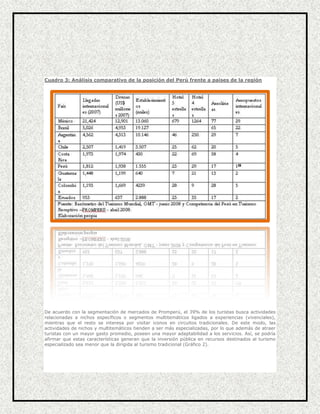 Cuadro 3: Análisis comparativo de la posición del Perú frente a países de la región

De acuerdo con la segmentación de mercados de Promperú, el 39% de los turistas busca actividades
relacionadas a nichos específicos o segmentos multitemáticos ligados a experiencias (vivenciales),
mientras que el resto se interesa por visitar iconos en circuitos tradicionales. De este modo, las
actividades de nichos y multitemáticos tienden a ser más especializadas, por lo que además de atraer
turistas con un mayor gasto promedio, poseen una mayor adaptabilidad a los servicios. Así, se podría
afirmar que estas características generan que la inversión pública en recursos destinados al turismo
especializado sea menor que la dirigida al turismo tradicional (Gráfico 2).

 