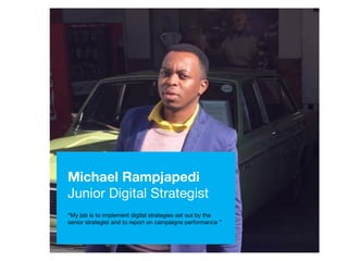 Michael Rampjapedi
Junior Digital Strategist
“My job is to implement digital strategies set out by the
senior strategist and to report on campaigns performance ”
 