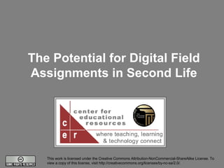The Potential for Digital Field Assignments in Second Life This work is licensed under the Creative Commons Attribution-NonCommercial-ShareAlike License. To view a copy of this license, visit http://creativecommons.org/licenses/by-nc-sa/2.0/. 