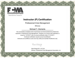 Instructor (P) Certification
Professional Crisis Management
Whereas
Michael T. Clements
has successfully completed all the requirements and demonstrated the proficiencies
expected in Professional Crisis Management. Therefore, be it known that certification is
issued on '12/7/2017' with an annual certification date of '12/1/2017'.
Continued certification requires annual recertification.
Instructors are certified as users and may certify and recertify Practitioners only.
Neal Fleisig M.S., B.C.B.A.
Director, Professional Crisis Management Association, Inc.
 