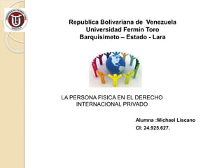 Republica Bolivariana de Venezuela 
Universidad Fermín Toro 
Barquisimeto – Estado - Lara 
LA PERSONA FISICA EN EL DERECHO 
INTERNACIONAL PRIVADO 
Alumna :Michael Liscano 
CI: 24.925.627. 
 