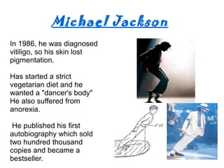 Michael Jackson
In 1986, he was diagnosed
vitiligo, so his skin lost
pigmentation.
Has started a strict
vegetarian diet and he
wanted a "dancer's body"
He also suffered from
anorexia.
He published his first
autobiography which sold
two hundred thousand
copies and became a
bestseller.
 
