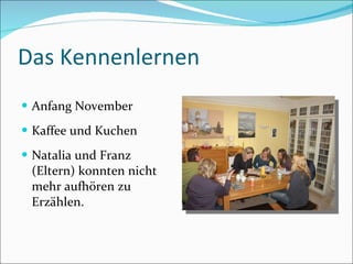 Das Kennenlernen Anfang November Kaffee und Kuchen Natalia und Franz (Eltern) konnten nicht mehr aufhören zu Erzählen. 