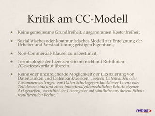 Kritik am CC-Modell
 Keine gemeinsame Grundfreiheit, ausgenommen Kostenfreiheit;
 Sozialistisches oder kommunistisches Modell zur Enteignung der
Urheber und Verstaatlichung geistigen Eigentums;
 Non-Commercial-Klausel zu unbestimmt;
 Terminologie der Lizenzen stimmt nicht mit Richtlinien-
/Gesetzeswortlaut überein.
 Keine oder unzureichende Möglichkeit der Lizenzierung von
Datenbanken und Datenbankwerken: „Soweit Datenbanken oder
Zusammenstellungen von Daten Schutzgegenstand dieser Lizenz oder
Teil dessen sind und einen immaterialgüterrechtlichen Schutz eigener
Art genießen, verzichtet der Lizenzgeber auf sämtliche aus diesem Schutz
resultierenden Rechte.“
 