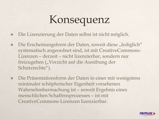 Konsequenz
 Die Lizenzierung der Daten selbst ist nicht möglich.
 Die Erscheinungsform der Daten, soweit diese „lediglich“
systematisch angeordnet sind, ist mit CreativeCommons-
Lizenzen – derzeit – nicht lizenzierbar, sondern nur
freizugeben („Verzicht auf die Ausübung der
Schutzrechte“).
 Die Präsentationsform der Daten in einer mit wenigstens
minimaler schöpferischer Eigenheit versehenen
Wahrnehmbarmachung ist – soweit Ergebnis eines
menschlichen Schaffensprozesses – ist mit
CreativeCommons-Lizenzen lizenzierbar.
 