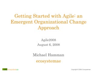 Getting Started with Agile: an Emergent Organizational Change Approach Michael Hamman ecosystemae Agile2008 August 6, 2008 