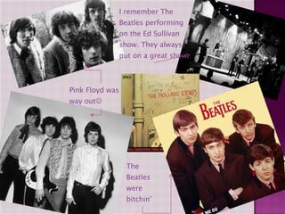 Pink Floyd was way out  I remember The Beatles performing on the Ed Sullivan show. They always put on a great show. The Beatles were bitchin’ 