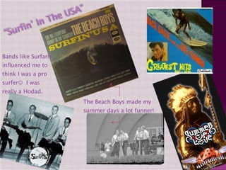 The Beach Boys made my summer days a lot funner! Bands like Surfaris influenced me to think I was a pro surfer    I was really a Hodad. 