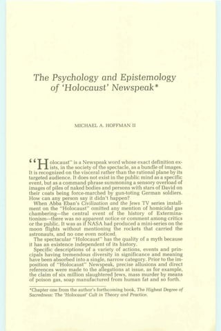 The Psychology and Epistemology
of 'Holocaust' Newspeak*
MICHAEL A. HOFFMAN I1
"Holocaust" is a News eak word whose exact definition ex-
ists, in the society o!the spectacle, as a bundle of images.
It is recognized on the visceral rather than the rational plane by its
targeted audience. It does not exist in the public mind as a s ecific
Pevent,but as a command phrase summoning a sensory over oad of
images of piles of naked bodies and persons with stars of David on
their coats being force-marched by gun-toting German soldiers.
How can any person say it didn't happen?
When Abba Eban's Civilization and the Jews TV series install-
ment on the "Holocaust" omitted any mention of homicidal gas
chambering-the central event of the history of Extermina-
tionism-there was no apparent notice or comment among critics
or the public. It was as if NASA had produced a mini-series on the
moon flights without mentioning the rockets that carried the
astronauts, and no one even noticed.
The spectacular "Holocaust" has the quality of a myth because
it has an existence independent of its history.
Specific descriptions of a variety of actions, events and prin-
cipals having tremendous diversity in significance and meaning
havebeen absorbed into a single, narrow category. Prior to the im-
position of "Holocaust" News eak, precise allusions and direct
Preferences were made to the a1egations at issue, as for example,
the claim of six million slaughtered Jews, mass murder by means
of poison gas, soap manufactured from human fat and so forth.
*Chapterone from the author's forthcomingbook, The Highest Degree of
Sacredness:The 'Holocaust' Cult in Theory and Practice.
 