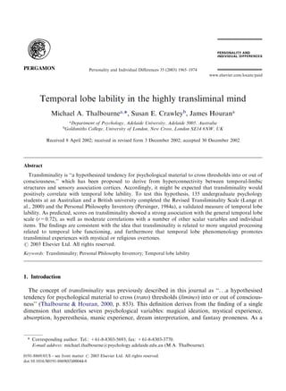 Temporal lobe lability in the highly transliminal mind
Michael A. Thalbournea,
*, Susan E. Crawleyb
, James Hourana
a
Department of Psychology, Adelaide University, Adelaide 5005, Australia
b
Goldsmiths College, University of London, New Cross, London SE14 6NW, UK
Received 8 April 2002; received in revised form 3 December 2002; accepted 30 December 2002
Abstract
Transliminality is ‘‘a hypothesized tendency for psychological material to cross thresholds into or out of
consciousness,’’ which has been proposed to derive from hyperconnectivity between temporal-limbic
structures and sensory association cortices. Accordingly, it might be expected that transliminality would
positively correlate with temporal lobe lability. To test this hypothesis, 135 undergraduate psychology
students at an Australian and a British university completed the Revised Transliminality Scale (Lange et
al., 2000) and the Personal Philosophy Inventory (Persinger, 1984a), a validated measure of temporal lobe
lability. As predicted, scores on transliminality showed a strong association with the general temporal lobe
scale (r=0.72), as well as moderate correlations with a number of other scalar variables and individual
items. The ﬁndings are consistent with the idea that transliminality is related to more ungated processing
related to temporal lobe functioning, and furthermore that temporal lobe phenomenology promotes
transliminal experiences with mystical or religious overtones.
# 2003 Elsevier Ltd. All rights reserved.
Keywords: Transliminality; Personal Philosophy Inventory; Temporal lobe lability
1. Introduction
The concept of transliminality was previously described in this journal as ‘‘. . .a hypothesised
tendency for psychological material to cross (trans) thresholds (limines) into or out of conscious-
ness’’ (Thalbourne & Houran, 2000, p. 853). This deﬁnition derives from the ﬁnding of a single
dimension that underlies seven psychological variables: magical ideation, mystical experience,
absorption, hyperesthesia, manic experience, dream interpretation, and fantasy proneness. As a
0191-8869/03/$ - see front matter # 2003 Elsevier Ltd. All rights reserved.
doi:10.1016/S0191-8869(03)00044-8
Personality and Individual Differences 35 (2003) 1965–1974
www.elsevier.com/locate/paid
* Corresponding author. Tel.: +61-8-8303-5693; fax: +61-8-8303-3770.
E-mail address: michael.thalbourne@psychology.adelaide.edu.au (M.A. Thalbourne).
 