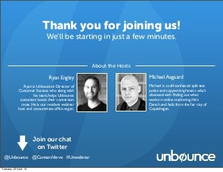 Thank you for joining us!
We’ll be starting in just a few minutes.
Ryan Engley
Ryan is Unbounce’s Director of
Customer Success who along with
his team, helps Unbounce
customers boost their conversion
rates. He is our resident webinar
host and consummate ofﬁce vegan.
About the Hosts
Michael Aagaard
Michael is a self-confessed split test
junkie and copywriting fanatic who’s
obsessed with ﬁnding out what
works in online marketing. He’s
Danish and hails from the fair city of
Copenhagen.
Join our chat
on Twitter
@Unbounce @ContentVerve #Unwebinar
Tuesday, 23 April, 13
 