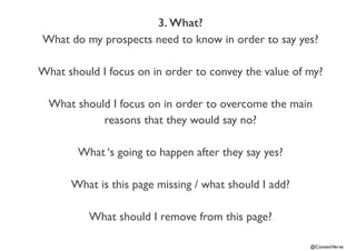 @ContentVerve 
3. What? 
What do my prospects need to know in order to say yes? 
What should I focus on in order to convey the value of my? 
What should I focus on in order to overcome the main 
reasons that they would say no? 
What ‘s going to happen after they say yes? 
What is this page missing / what should I add? 
What should I remove from this page? 
 