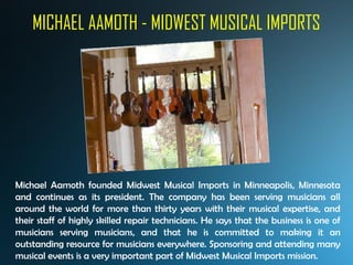 MICHAEL AAMOTH - MIDWEST MUSICAL IMPORTS
Michael Aamoth founded Midwest Musical Imports in Minneapolis, Minnesota
and continues as its president. The company has been serving musicians all
around the world for more than thirty years with their musical expertise, and
their staff of highly skilled repair technicians. He says that the business is one of
musicians serving musicians, and that he is committed to making it an
outstanding resource for musicians everywhere. Sponsoring and attending many
musical events is a very important part of Midwest Musical Imports mission.
 