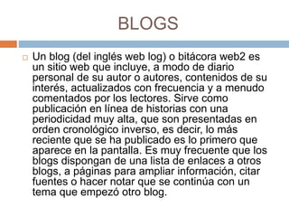 BLOGS
 Un blog (del inglés web log) o bitácora web2 es
un sitio web que incluye, a modo de diario
personal de su autor o autores, contenidos de su
interés, actualizados con frecuencia y a menudo
comentados por los lectores. Sirve como
publicación en línea de historias con una
periodicidad muy alta, que son presentadas en
orden cronológico inverso, es decir, lo más
reciente que se ha publicado es lo primero que
aparece en la pantalla. Es muy frecuente que los
blogs dispongan de una lista de enlaces a otros
blogs, a páginas para ampliar información, citar
fuentes o hacer notar que se continúa con un
tema que empezó otro blog.
 