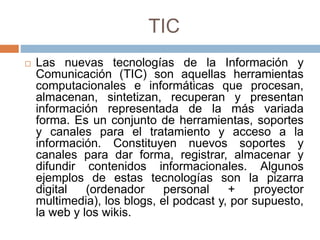 TIC
 Las nuevas tecnologías de la Información y
Comunicación (TIC) son aquellas herramientas
computacionales e informáticas que procesan,
almacenan, sintetizan, recuperan y presentan
información representada de la más variada
forma. Es un conjunto de herramientas, soportes
y canales para el tratamiento y acceso a la
información. Constituyen nuevos soportes y
canales para dar forma, registrar, almacenar y
difundir contenidos informacionales. Algunos
ejemplos de estas tecnologías son la pizarra
digital (ordenador personal + proyector
multimedia), los blogs, el podcast y, por supuesto,
la web y los wikis.
 