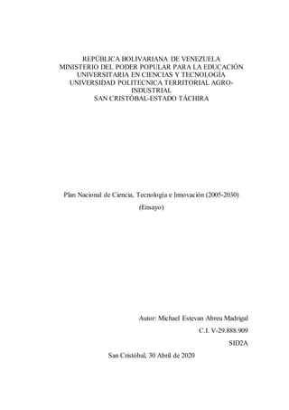 REPÚBLICA BOLIVARIANA DE VENEZUELA
MINISTERIO DEL PODER POPULAR PARA LA EDUCACIÓN
UNIVERSITARIA EN CIENCIAS Y TECNOLOGÍA
UNIVERSIDAD POLITECNICA TERRITORIAL AGRO-
INDUSTRIAL
SAN CRISTÓBAL-ESTADO TÁCHIRA
Plan Nacional de Ciencia, Tecnología e Innovación (2005-2030)
(Ensayo)
Autor: Michael Estevan Abreu Madrigal
C.I. V-29.888.909
SID2A
San Cristóbal, 30 Abril de 2020
 