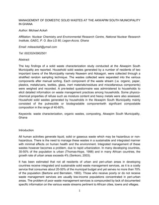 MANAGEMENT OF DOMESTIC SOLID WASTES AT THE AKWAPIM SOUTH MUNICIPALITY
IN GHANA

Author: Michael Ackah

Affiliation: Nuclear Chemistry and Environmental Research Centre, National Nuclear Research
Institute, GAEC, P. O. Box LG 80, Legon-Accra, Ghana

Email: mikeackah@ymail.com

Tel: 00233243902501

Abstract

The key findings of a solid waste characterization study conducted at the Akwapim South
Municipality are reported. Household solid wastes generated by a number of residents of two
important towns of the Municipality namely Nsawam and Adoagyiri, were collected through a
stratified random sampling technique. The wastes collected were separated into the various
components after manual sorting. Each component of the waste stream (i.e. organic, paper,
plastics, metals/cans, textiles, glass, inert materials/residues and miscellaneous components)
were weighed and recorded. A pre-tested questionnaire was administered to households to
elicit detailed information on waste management practices among households. Some physico-
chemical properties of refuse such as moisture content and heavy metals were also assessed.
Household solid wastes generated by households in the Akwapim South Municipality mainly
consisted of the putrescible or biodegradable componentwith significant compostable
composition in the range of 40-60%.

Keywords: waste characterization, organic wastes, composting, Akwapim South Municipality,
Ghana



Introduction

All human activities generate liquid, solid or gaseous waste which may be hazardous or non-
hazardous. There is the need to manage these wastes in a sustainable and integrated manner
with minimal effects on human health and the environment. Integrated management of these
wastes however becomes a problem, due to rapid urbanization. In many developing countries,
30-50% of the population is urban (Thomas-Hope, 1998) and in many African countries, the
growth rate of urban areas exceeds 4% (Senkoro, 2003).

It has been estimated that not all residents of urban and peri-urban areas in developing
countries receive integrated and sustainable solid waste management services, as it is a costly
service that consumes about 20-50% of the municipal budget and yet serves no more than 70%
of the population (Bartone and Bernstein, 1993). Those who receive poorly or do not receive
waste management services are usually low-income populations concentrated in peri-urban
areas. The problem of poor waste management services is compounded by lack of documented
specific information on the various waste streams pertinent to African cities, towns and villages.

                                                1
 
