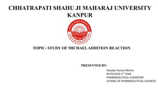 CHHATRAPATI SHAHU JI MAHARAJ UNIVERSITY
KANPUR
TOPIC- STUDY OF MICHAELADDITION REACTION
Diwakar Kumar Mishra
M PHARM 1ST YEAR
PHARMACEUTICAL CHEMISTRY
SCHOOL OF PHARMACEUTICAL SCIENCES
PRESENTED BY-
 