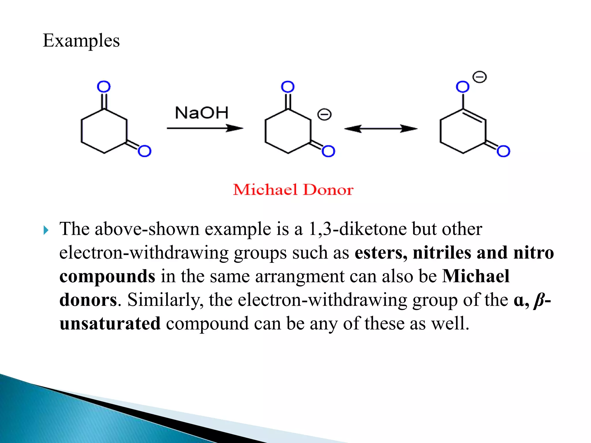 Examples
 The above-shown example is a 1,3-diketone but other
electron-withdrawing groups such as esters, nitriles and nitro
compounds in the same arrangment can also be Michael
donors. Similarly, the electron-withdrawing group of the ɑ, β-
unsaturated compound can be any of these as well.
 
