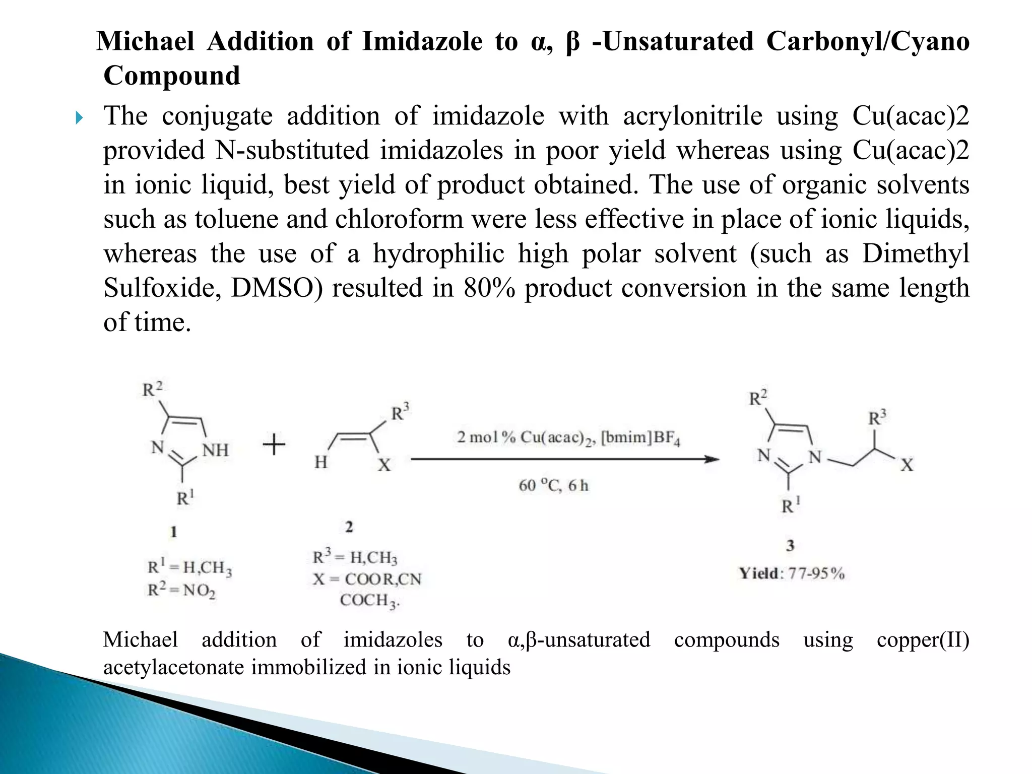 Michael Addition of Imidazole to α, β -Unsaturated Carbonyl/Cyano
Compound
 The conjugate addition of imidazole with acrylonitrile using Cu(acac)2
provided N-substituted imidazoles in poor yield whereas using Cu(acac)2
in ionic liquid, best yield of product obtained. The use of organic solvents
such as toluene and chloroform were less effective in place of ionic liquids,
whereas the use of a hydrophilic high polar solvent (such as Dimethyl
Sulfoxide, DMSO) resulted in 80% product conversion in the same length
of time.
Michael addition of imidazoles to α,β-unsaturated compounds using copper(II)
acetylacetonate immobilized in ionic liquids
 