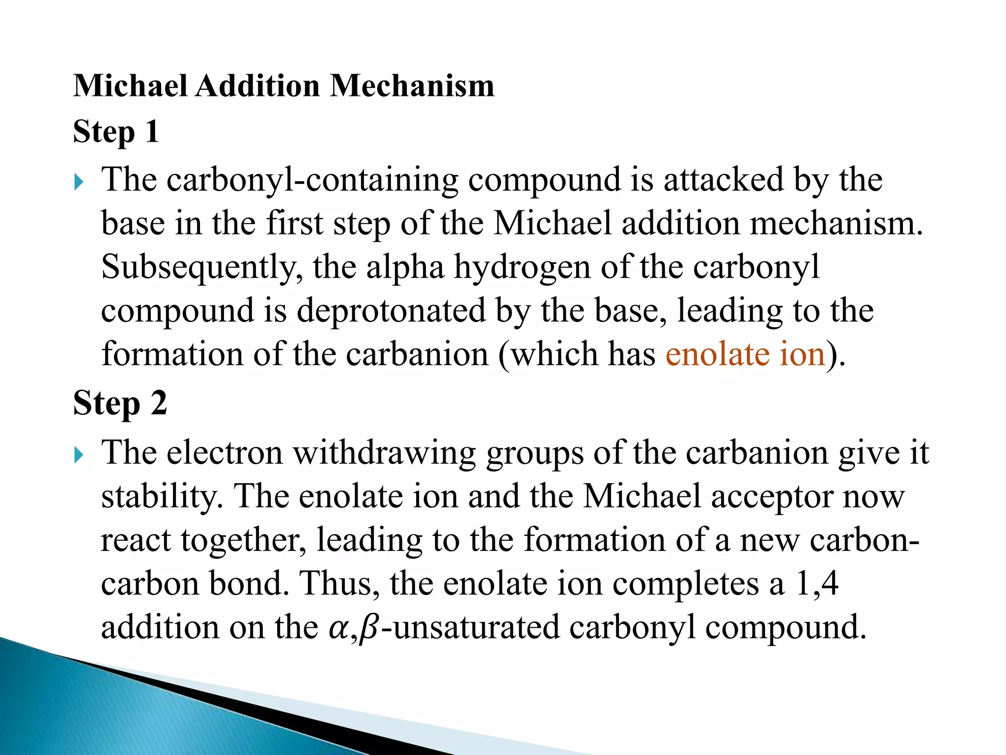 Michael Addition Mechanism
Step 1
 The carbonyl-containing compound is attacked by the
base in the first step of the Michael addition mechanism.
Subsequently, the alpha hydrogen of the carbonyl
compound is deprotonated by the base, leading to the
formation of the carbanion (which has enolate ion).
Step 2
 The electron withdrawing groups of the carbanion give it
stability. The enolate ion and the Michael acceptor now
react together, leading to the formation of a new carbon-
carbon bond. Thus, the enolate ion completes a 1,4
addition on the 𝛼,𝛽-unsaturated carbonyl compound.
 