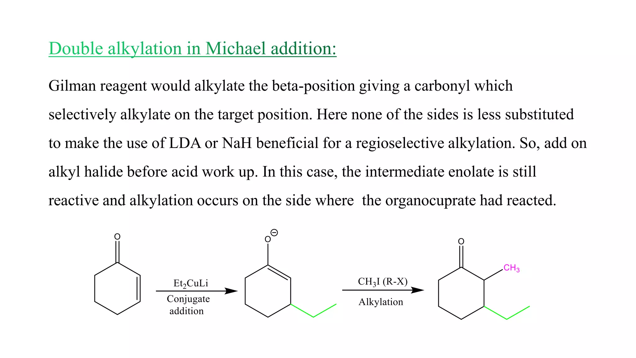 Gilman reagent would alkylate the beta-position giving a carbonyl which
selectively alkylate on the target position. Here none of the sides is less substituted
to make the use of LDA or NaH beneficial for a regioselective alkylation. So, add on
alkyl halide before acid work up. In this case, the intermediate enolate is still
reactive and alkylation occurs on the side where the organocuprate had reacted.
 