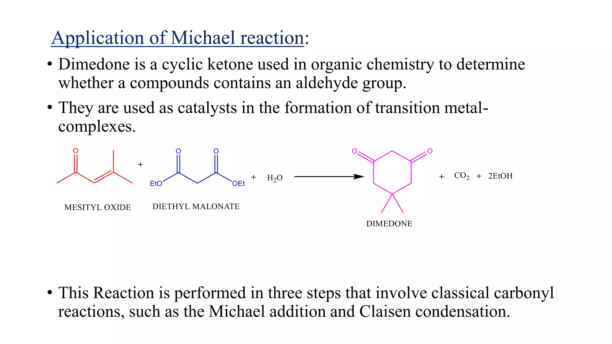 • Dimedone is a cyclic ketone used in organic chemistry to determine
whether a compounds contains an aldehyde group.
• They are used as catalysts in the formation of transition metal-
complexes.
• This Reaction is performed in three steps that involve classical carbonyl
reactions, such as the Michael addition and Claisen condensation.
 