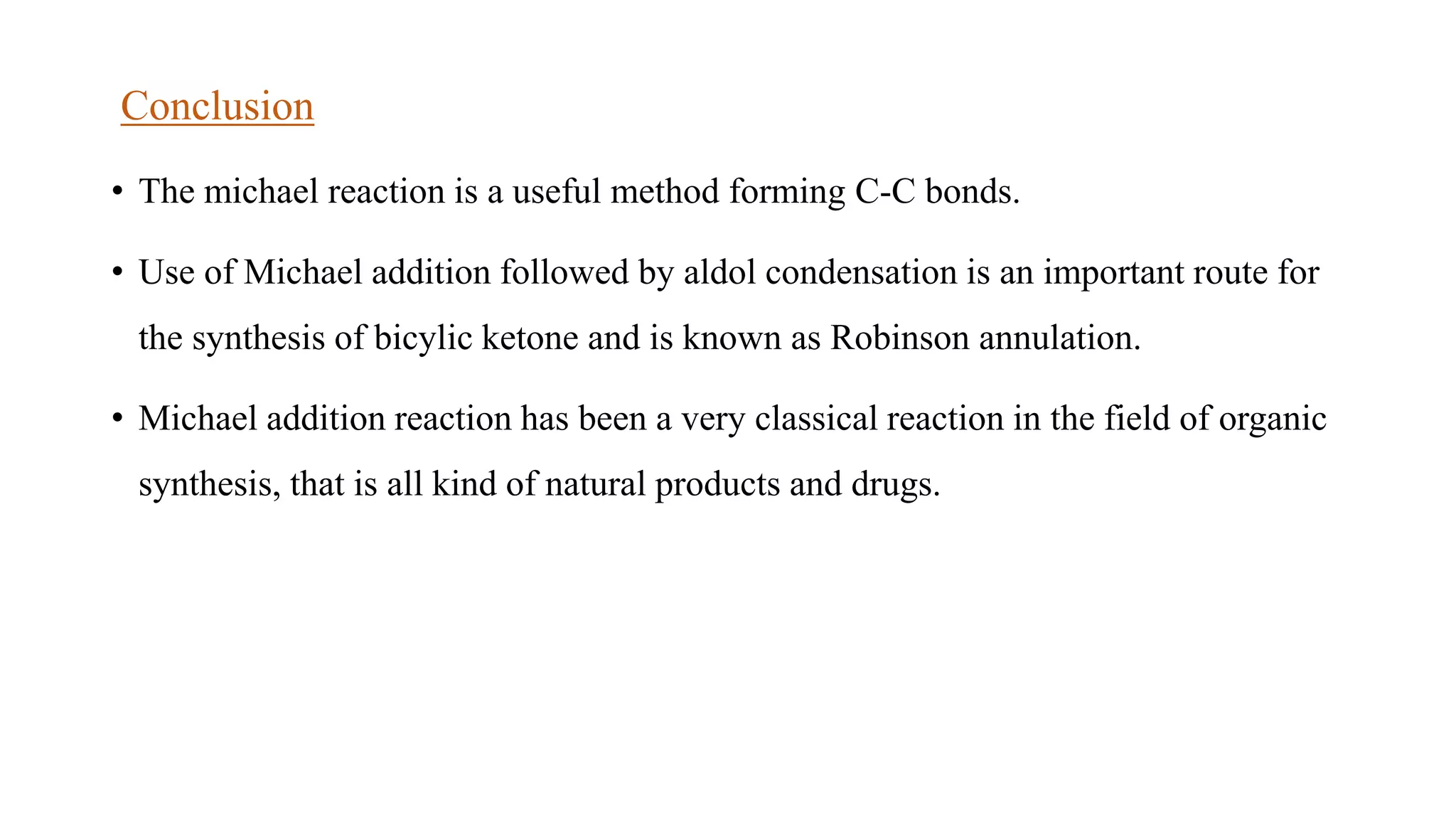 Conclusion
• The michael reaction is a useful method forming C-C bonds.
• Use of Michael addition followed by aldol condensation is an important route for
the synthesis of bicylic ketone and is known as Robinson annulation.
• Michael addition reaction has been a very classical reaction in the field of organic
synthesis, that is all kind of natural products and drugs.
 