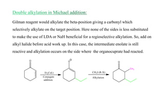 Gilman reagent would alkylate the beta-position giving a carbonyl which
selectively alkylate on the target position. Here none of the sides is less substituted
to make the use of LDA or NaH beneficial for a regioselective alkylation. So, add on
alkyl halide before acid work up. In this case, the intermediate enolate is still
reactive and alkylation occurs on the side where the organocuprate had reacted.
 