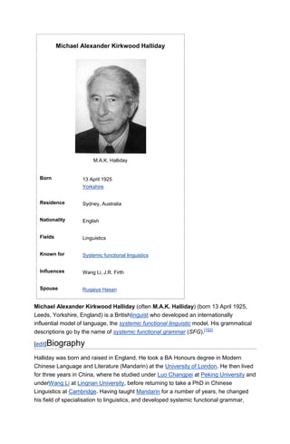 Michael Alexander Kirkwood Halliday




                        M.A.K. Halliday


  Born             13 April 1925
                   Yorkshire


  Residence        Sydney, Australia


  Nationality      English


  Fields           Linguistics


  Known for        Systemic functional linguistics


  Influences       Wang Li, J.R. Firth


  Spouse           Ruqaiya Hasan


Michael Alexander Kirkwood Halliday (often M.A.K. Halliday) (born 13 April 1925,
Leeds, Yorkshire, England) is a Britishlinguist who developed an internationally
influential model of language, the systemic functional linguistic model. His grammatical
descriptions go by the name of systemic functional grammar (SFG).[1][2]

[edit]Biography

Halliday was born and raised in England. He took a BA Honours degree in Modern
Chinese Language and Literature (Mandarin) at the University of London. He then lived
for three years in China, where he studied under Luo Changpei at Peking University and
underWang Li at Lingnan University, before returning to take a PhD in Chinese
Linguistics at Cambridge. Having taught Mandarin for a number of years, he changed
his field of specialisation to linguistics, and developed systemic functional grammar,
 