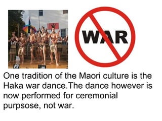 One tradition of the Maori culture is the
Haka war dance.The dance however is
now performed for ceremonial
purpsose, not war.
