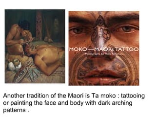 Another tradition of the Maori is Ta moko : tattooing
or painting the face and body with dark arching
patterns .
 