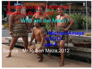 Contemporary Traditional
 Maori Culture , part 1
      Who are the Maori?
      Who are the
       Maori?
                    Michael Amaya
                  1/12/12
                  per.4
Source : Mr.Ruben Meza,2012
 