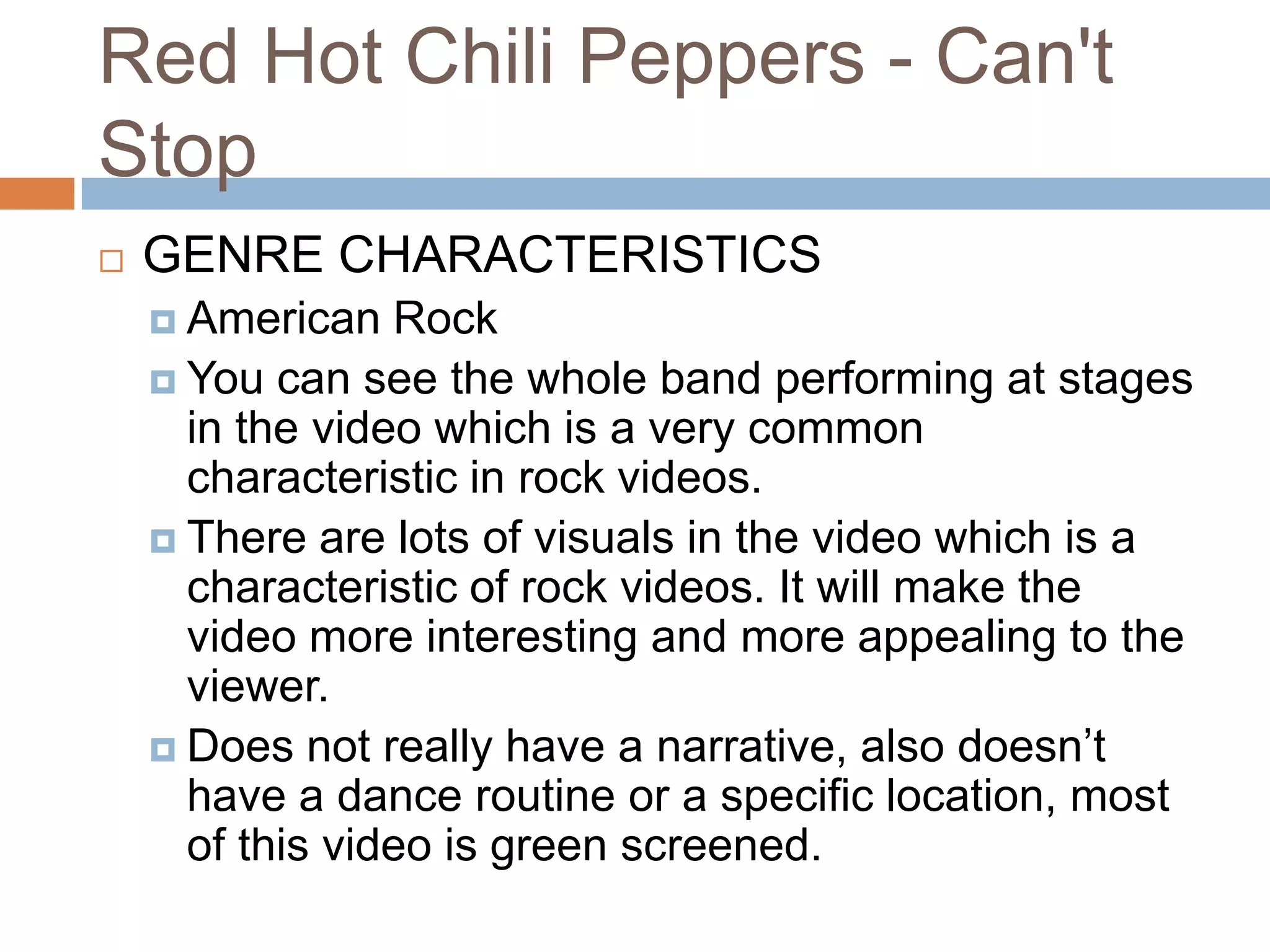 Red Hot Chili Peppers - Can't
Stop
   GENRE CHARACTERISTICS
     American   Rock
     You can see the whole band performing at stages
      in the video which is a very common
      characteristic in rock videos.
     There are lots of visuals in the video which is a
      characteristic of rock videos. It will make the
      video more interesting and more appealing to the
      viewer.
     Does not really have a narrative, also doesn’t
      have a dance routine or a specific location, most
      of this video is green screened.
 