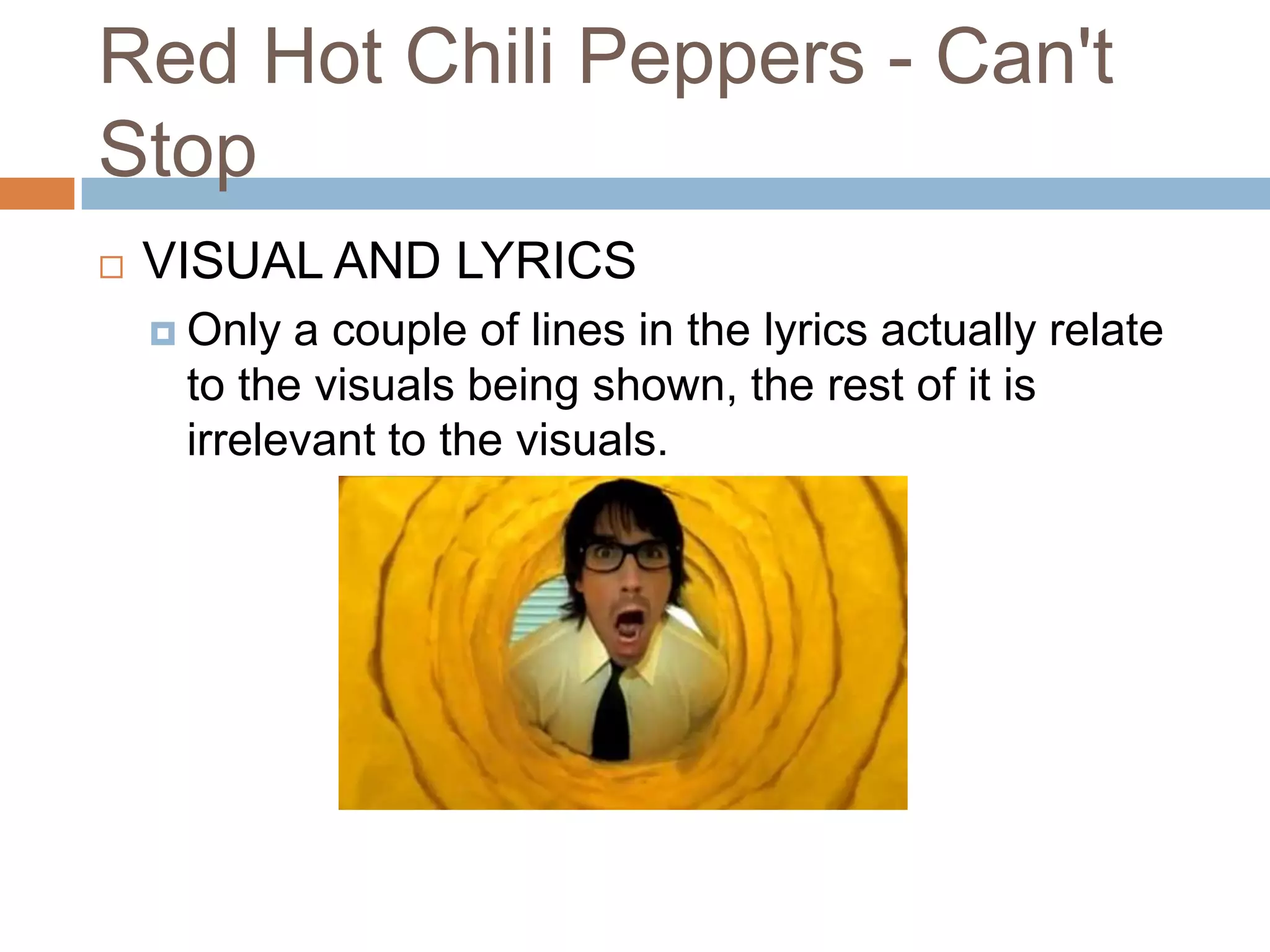 Red Hot Chili Peppers - Can't
Stop
   VISUAL AND LYRICS
     Only a couple of lines in the lyrics actually relate
     to the visuals being shown, the rest of it is
     irrelevant to the visuals.
 