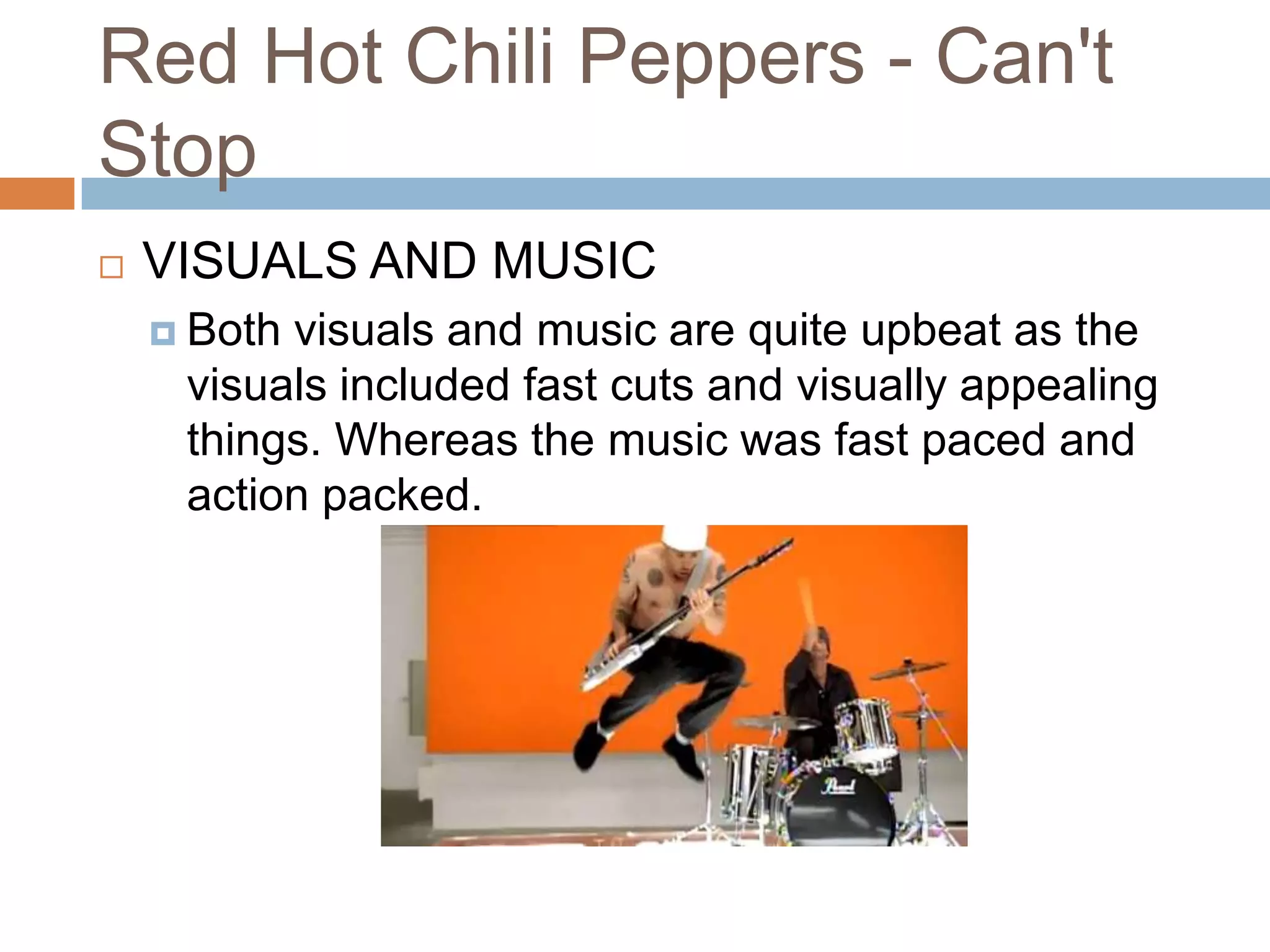 Red Hot Chili Peppers - Can't
Stop
   VISUALS AND MUSIC
     Bothvisuals and music are quite upbeat as the
     visuals included fast cuts and visually appealing
     things. Whereas the music was fast paced and
     action packed.
 