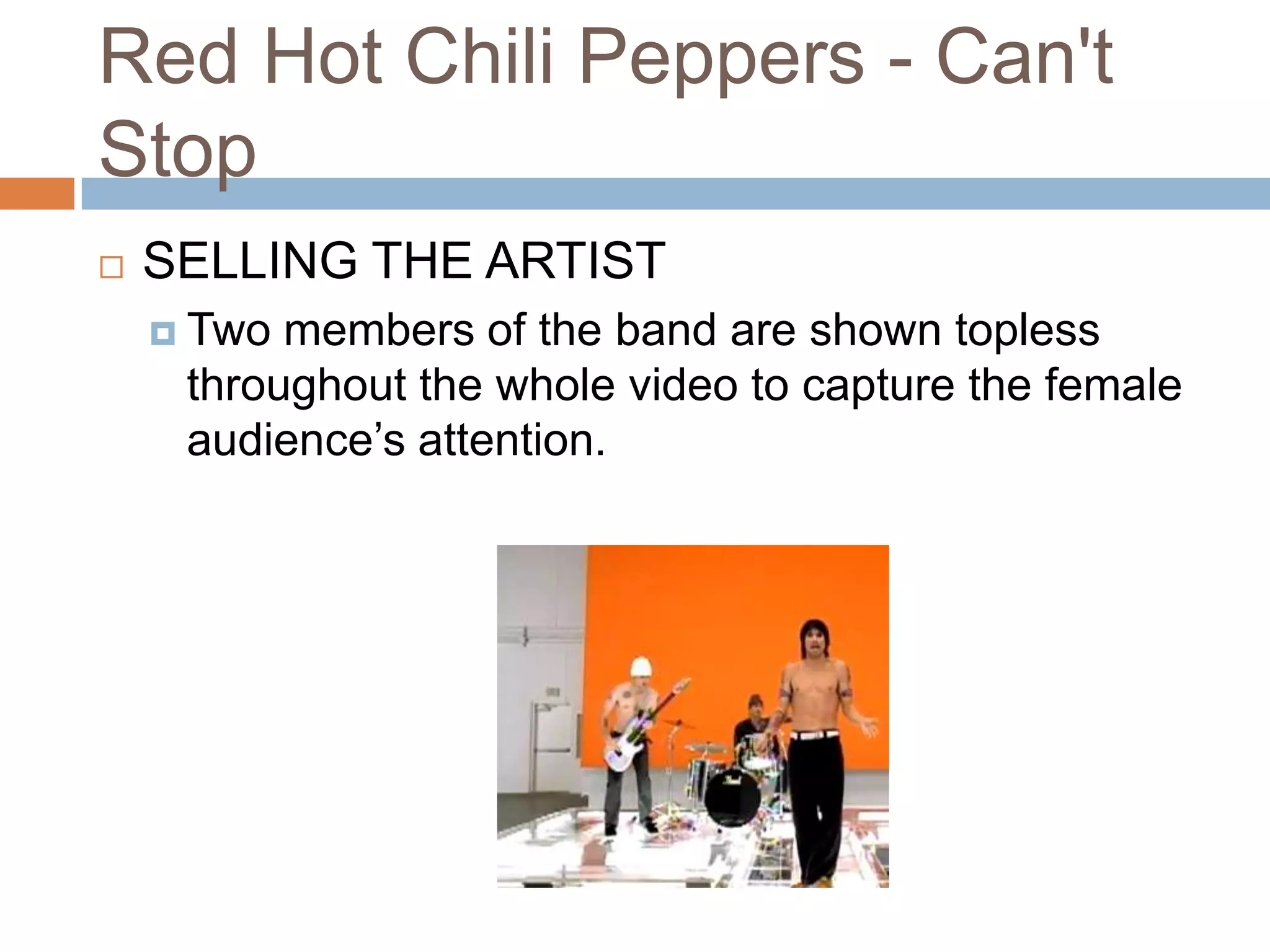 Red Hot Chili Peppers - Can't
Stop
   SELLING THE ARTIST
     Two members of the band are shown topless
     throughout the whole video to capture the female
     audience’s attention.
 