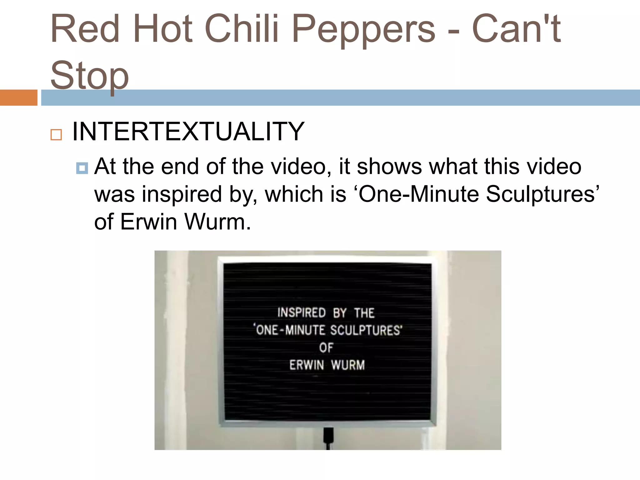 Red Hot Chili Peppers - Can't
Stop
   INTERTEXTUALITY
     Atthe end of the video, it shows what this video
     was inspired by, which is ‘One-Minute Sculptures’
     of Erwin Wurm.
 