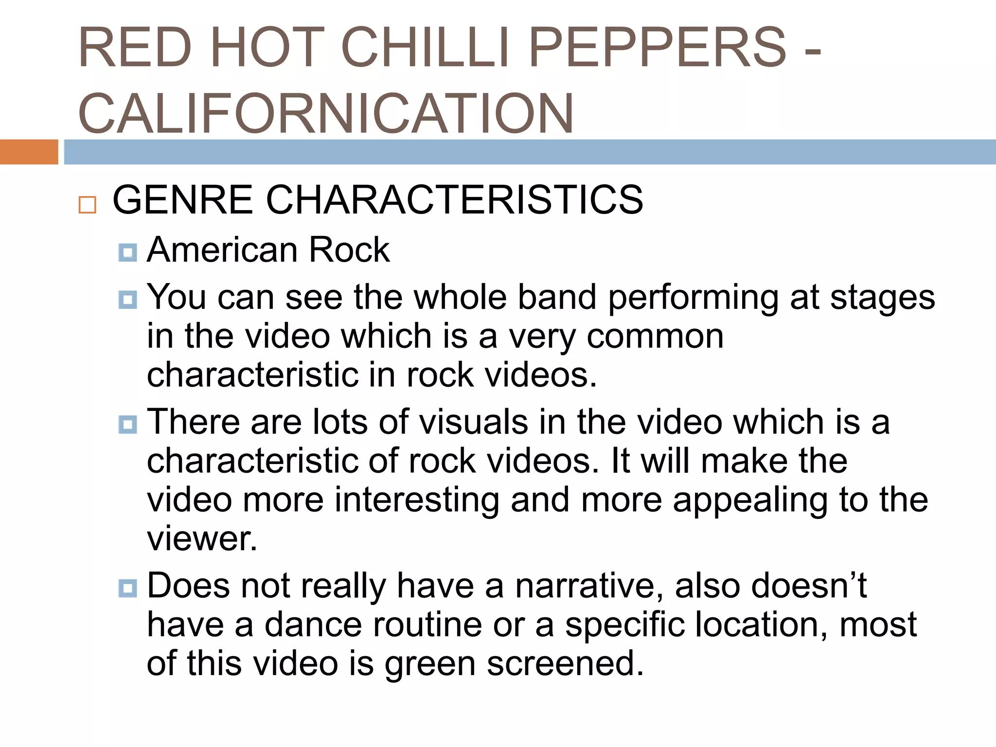 RED HOT CHILLI PEPPERS -
CALIFORNICATION
   GENRE CHARACTERISTICS
     American   Rock
     You can see the whole band performing at stages
      in the video which is a very common
      characteristic in rock videos.
     There are lots of visuals in the video which is a
      characteristic of rock videos. It will make the
      video more interesting and more appealing to the
      viewer.
     Does not really have a narrative, also doesn’t
      have a dance routine or a specific location, most
      of this video is green screened.
 