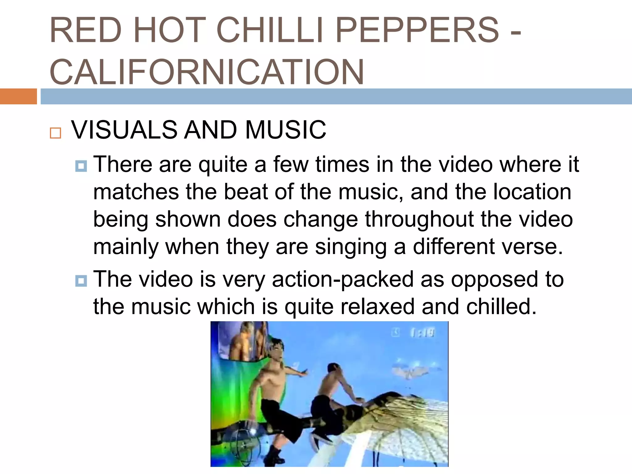 RED HOT CHILLI PEPPERS -
CALIFORNICATION
   VISUALS AND MUSIC
     There are quite a few times in the video where it
      matches the beat of the music, and the location
      being shown does change throughout the video
      mainly when they are singing a different verse.
     The video is very action-packed as opposed to
      the music which is quite relaxed and chilled.
 