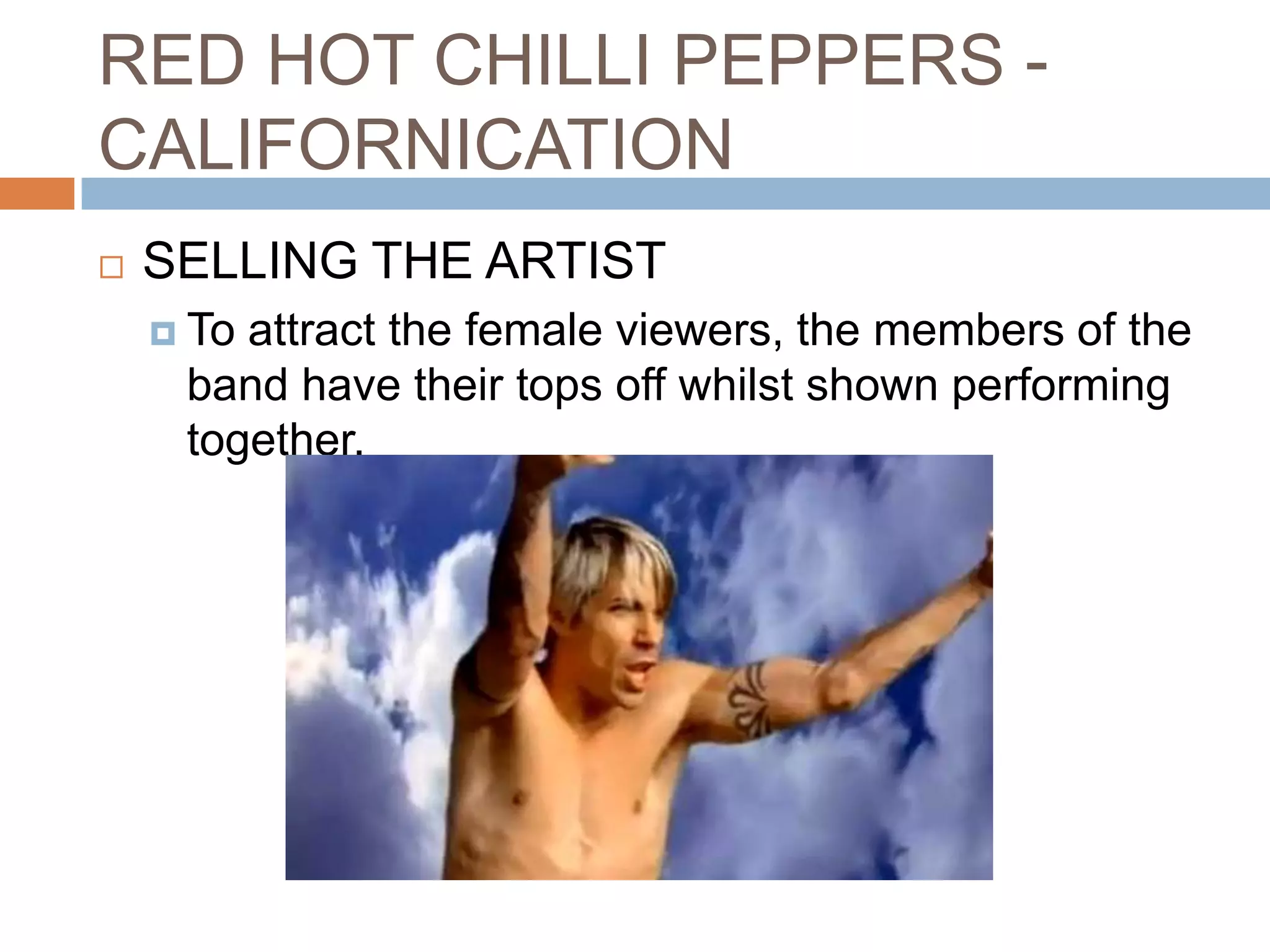 RED HOT CHILLI PEPPERS -
CALIFORNICATION
   SELLING THE ARTIST
     Toattract the female viewers, the members of the
     band have their tops off whilst shown performing
     together.
 