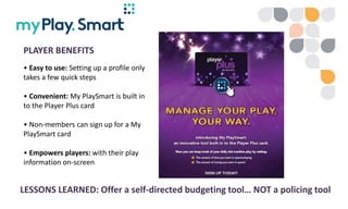 • Georgian Downs is pilot site for OLG’s new Bally GMS
• Low-key introduction of both PlayerPlus and MyPlaySmart
– Zero ma...