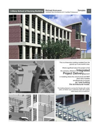3-Story School of Nursing Building   Michael Anonuevo                                          Samples             1
                                     Autodesk Revit Architecture 2011 Certified Professional




                                                            This is a three-story building modeled from the
                                                                            ground up in one month’s time.

                                                                  What’s significant about this project is that

                                                                             Integrated
                                                              the company utilized an

                                                                   Project Deliveryapproach
                                                             in modeling where the civil,structural and MEP
                                                                                       plans were modeled
                                                                                 simultaneously (in-house)
                                                                                      as I was building
                                                                               the architectural model.
                                                         The building featured a curving front facade with curtain
                                                           walls, an interior court, a third floor patio with a plants
                                                                                  trellis feature and an auditorium.
 