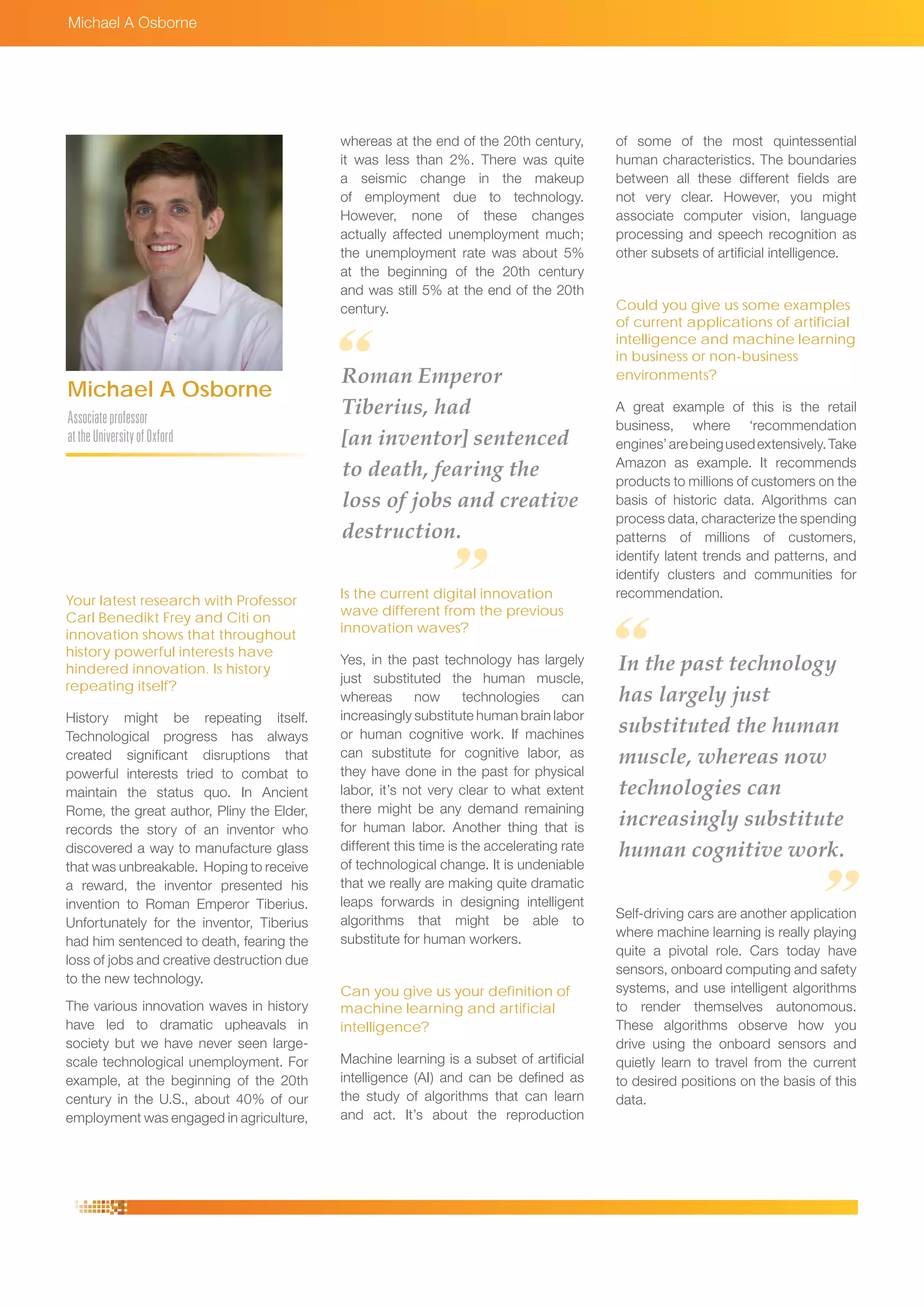 whereas at the end of the 20th century,
it was less than 2%. There was quite
a seismic change in the makeup
of employment due to technology.
However, none of these changes
actually affected unemployment much;
the unemployment rate was about 5%
at the beginning of the 20th century
and was still 5% at the end of the 20th
century.
Is the current digital innovation
wave different from the previous
innovation waves?
Yes, in the past technology has largely
just substituted the human muscle,
whereas now technologies can
increasingly substitute human brain labor
or human cognitive work. If machines
can substitute for cognitive labor, as
they have done in the past for physical
labor, it’s not very clear to what extent
there might be any demand remaining
for human labor. Another thing that is
different this time is the accelerating rate
of technological change. It is undeniable
that we really are making quite dramatic
leaps forwards in designing intelligent
algorithms that might be able to
substitute for human workers.
Can you give us your definition of
machine learning and artificial
intelligence?
Machine learning is a subset of artificial
intelligence (AI) and can be defined as
the study of algorithms that can learn
and act. It’s about the reproduction
Michael A Osborne
Associateprofessor
attheUniversityofOxford
Michael A Osborne
Your latest research with Professor
Carl Benedikt Frey and Citi on
innovation shows that throughout
history powerful interests have
hindered innovation. Is history
repeating itself?
History might be repeating itself.
Technological progress has always
created significant disruptions that
powerful interests tried to combat to
maintain the status quo. In Ancient
Rome, the great author, Pliny the Elder,
records the story of an inventor who
discovered a way to manufacture glass
that was unbreakable. Hoping to receive
a reward, the inventor presented his
invention to Roman Emperor Tiberius.
Unfortunately for the inventor, Tiberius
had him sentenced to death, fearing the
loss of jobs and creative destruction due
to the new technology.
The various innovation waves in history
have led to dramatic upheavals in
society but we have never seen large-
scale technological unemployment. For
example, at the beginning of the 20th
century in the U.S., about 40% of our
employment was engaged in agriculture,
of some of the most quintessential
human characteristics. The boundaries
between all these different fields are
not very clear. However, you might
associate computer vision, language
processing and speech recognition as
other subsets of artificial intelligence.
Could you give us some examples
of current applications of artificial
intelligence and machine learning
in business or non-business
environments?
A great example of this is the retail
business, where ‘recommendation
engines’arebeingusedextensively.Take
Amazon as example. It recommends
products to millions of customers on the
basis of historic data. Algorithms can
process data, characterize the spending
patterns of millions of customers,
identify latent trends and patterns, and
identify clusters and communities for
recommendation.
Self-driving cars are another application
where machine learning is really playing
quite a pivotal role. Cars today have
sensors, onboard computing and safety
systems, and use intelligent algorithms
to render themselves autonomous.
These algorithms observe how you
drive using the onboard sensors and
quietly learn to travel from the current
to desired positions on the basis of this
data.
Roman Emperor
Tiberius, had
[an inventor] sentenced
to death, fearing the
loss of jobs and creative
destruction.
In the past technology
has largely just
substituted the human
muscle, whereas now
technologies can
increasingly substitute
human cognitive work.
 