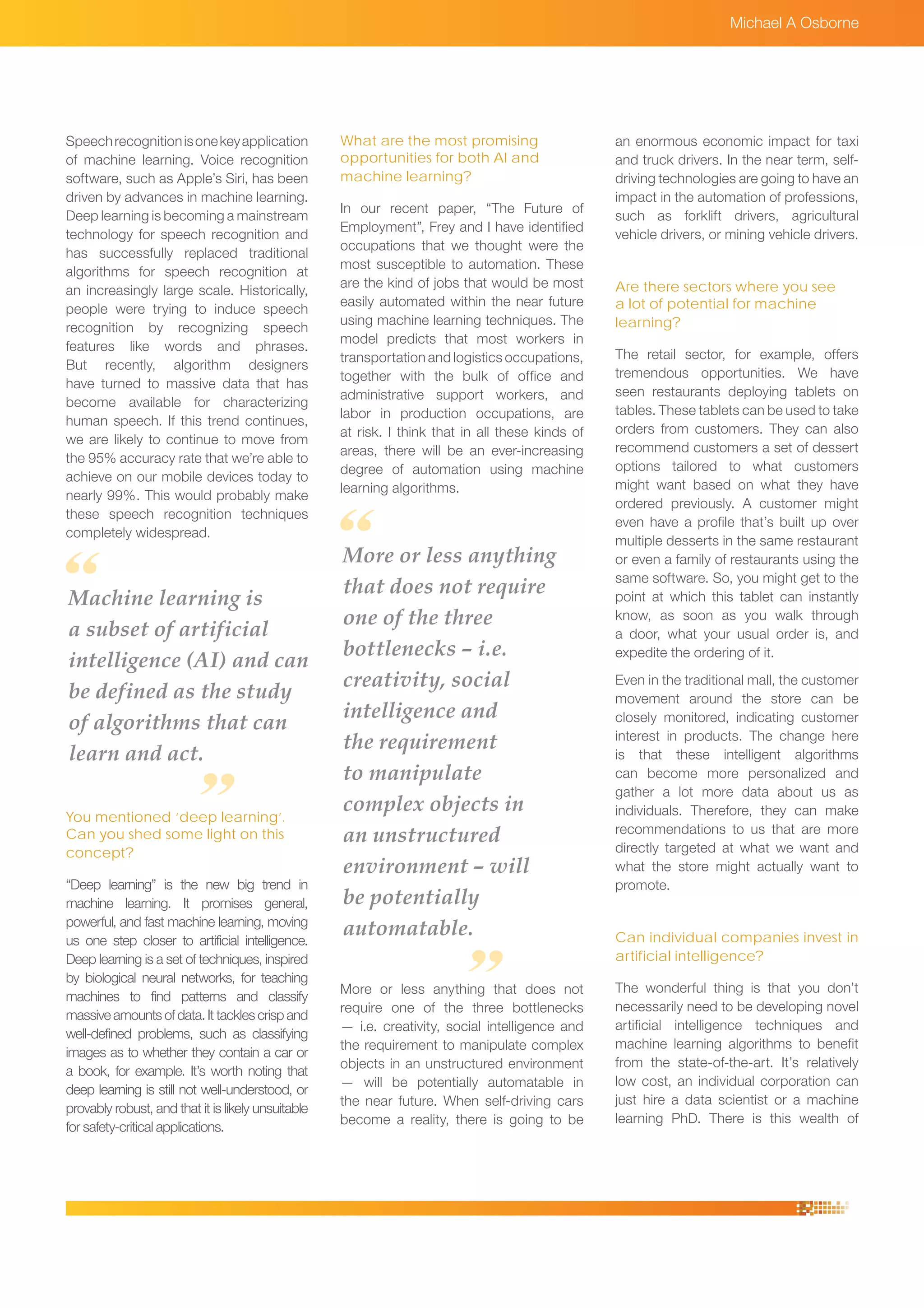 Speechrecognitionisonekeyapplication
of machine learning. Voice recognition
software, such as Apple’s Siri, has been
driven by advances in machine learning.
Deep learning is becoming a mainstream
technology for speech recognition and
has successfully replaced traditional
algorithms for speech recognition at
an increasingly large scale. Historically,
people were trying to induce speech
recognition by recognizing speech
features like words and phrases.
But recently, algorithm designers
have turned to massive data that has
become available for characterizing
human speech. If this trend continues,
we are likely to continue to move from
the 95% accuracy rate that we’re able to
achieve on our mobile devices today to
nearly 99%. This would probably make
these speech recognition techniques
completely widespread.
You mentioned ‘deep learning’.
Can you shed some light on this
concept?
“Deep learning” is the new big trend in
machine learning. It promises general,
powerful, and fast machine learning, moving
us one step closer to artificial intelligence.
Deep learning is a set of techniques, inspired
by biological neural networks, for teaching
machines to find patterns and classify
massive amounts of data. It tackles crisp and
well-defined problems, such as classifying
images as to whether they contain a car or
a book, for example. It’s worth noting that
deep learning is still not well-understood, or
provably robust, and that it is likely unsuitable
for safety-critical applications.
Michael A Osborne
What are the most promising
opportunities for both AI and
machine learning?
In our recent paper, “The Future of
Employment”, Frey and I have identified
occupations that we thought were the
most susceptible to automation. These
are the kind of jobs that would be most
easily automated within the near future
using machine learning techniques. The
model predicts that most workers in
transportation and logistics occupations,
together with the bulk of office and
administrative support workers, and
labor in production occupations, are
at risk. I think that in all these kinds of
areas, there will be an ever-increasing
degree of automation using machine
learning algorithms.
More or less anything that does not
require one of the three bottlenecks
— i.e. creativity, social intelligence and
the requirement to manipulate complex
objects in an unstructured environment
— will be potentially automatable in
the near future. When self-driving cars
become a reality, there is going to be
an enormous economic impact for taxi
and truck drivers. In the near term, self-
driving technologies are going to have an
impact in the automation of professions,
such as forklift drivers, agricultural
vehicle drivers, or mining vehicle drivers.
Are there sectors where you see
a lot of potential for machine
learning?
The retail sector, for example, offers
tremendous opportunities. We have
seen restaurants deploying tablets on
tables. These tablets can be used to take
orders from customers. They can also
recommend customers a set of dessert
options tailored to what customers
might want based on what they have
ordered previously. A customer might
even have a profile that’s built up over
multiple desserts in the same restaurant
or even a family of restaurants using the
same software. So, you might get to the
point at which this tablet can instantly
know, as soon as you walk through
a door, what your usual order is, and
expedite the ordering of it.
Even in the traditional mall, the customer
movement around the store can be
closely monitored, indicating customer
interest in products. The change here
is that these intelligent algorithms
can become more personalized and
gather a lot more data about us as
individuals. Therefore, they can make
recommendations to us that are more
directly targeted at what we want and
what the store might actually want to
promote.
Can individual companies invest in
artificial intelligence?
The wonderful thing is that you don’t
necessarily need to be developing novel
artificial intelligence techniques and
machine learning algorithms to benefit
from the state-of-the-art. It’s relatively
low cost, an individual corporation can
just hire a data scientist or a machine
learning PhD. There is this wealth of
Machine learning is
a subset of artificial
intelligence (AI) and can
be defined as the study
of algorithms that can
learn and act.
More or less anything
that does not require
one of the three
bottlenecks – i.e.
creativity, social
intelligence and
the requirement
to manipulate
complex objects in
an unstructured
environment – will
be potentially
automatable.
 