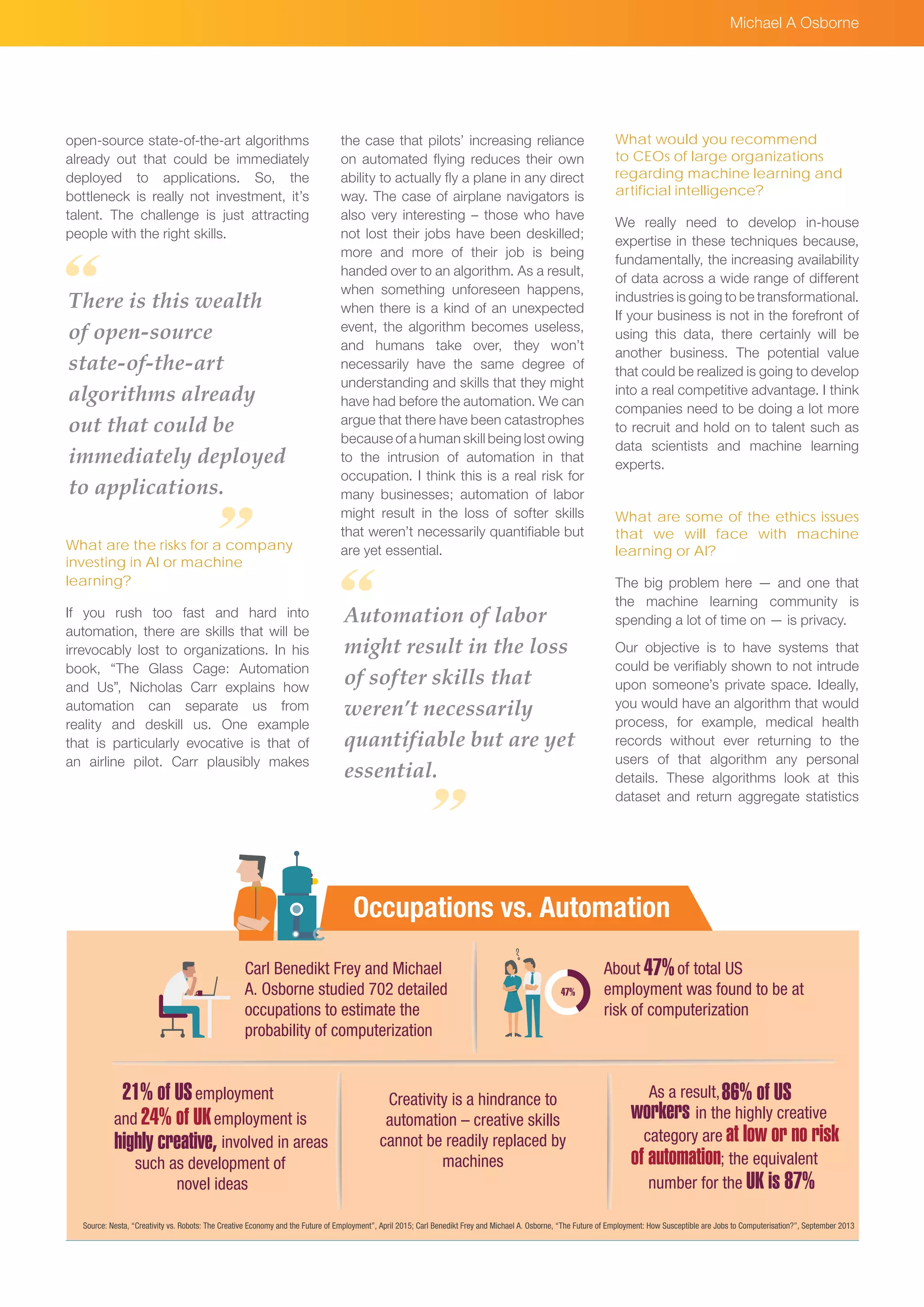 Source: Nesta, “Creativity vs. Robots: The Creative Economy and the Future of Employment”, April 2015; Carl Benedikt Frey and Michael A. Osborne, “The Future of Employment: How Susceptible are Jobs to Computerisation?”, September 2013
Carl Benedikt Frey and Michael
A. Osborne studied 702 detailed
occupations to estimate the
probability of computerization
Creativity is a hindrance to
automation – creative skills
cannot be readily replaced by
machines
About of total US
employment was found to be at
risk of computerization
47%
employment21% of US
24% of UKand employment is
involved in areashighly creative,
such as development of
novel ideas
As a result,86% of US
workers in the highly creative
category are at low or no risk
of automation; the equivalent
number for the UK is 87%
Occupations vs. Automation
47%
Michael A Osborne
open-source state-of-the-art algorithms
already out that could be immediately
deployed to applications. So, the
bottleneck is really not investment, it’s
talent. The challenge is just attracting
people with the right skills.
What are the risks for a company
investing in AI or machine
learning?
If you rush too fast and hard into
automation, there are skills that will be
irrevocably lost to organizations. In his
book, “The Glass Cage: Automation
and Us”, Nicholas Carr explains how
automation can separate us from
reality and deskill us. One example
that is particularly evocative is that of
an airline pilot. Carr plausibly makes
There is this wealth
of open-source
state-of-the-art
algorithms already
out that could be
immediately deployed
to applications.
the case that pilots’ increasing reliance
on automated flying reduces their own
ability to actually fly a plane in any direct
way. The case of airplane navigators is
also very interesting – those who have
not lost their jobs have been deskilled;
more and more of their job is being
handed over to an algorithm. As a result,
when something unforeseen happens,
when there is a kind of an unexpected
event, the algorithm becomes useless,
and humans take over, they won’t
necessarily have the same degree of
understanding and skills that they might
have had before the automation. We can
argue that there have been catastrophes
because of a human skill being lost owing
to the intrusion of automation in that
occupation. I think this is a real risk for
many businesses; automation of labor
might result in the loss of softer skills
that weren’t necessarily quantifiable but
are yet essential.
What would you recommend
to CEOs of large organizations
regarding machine learning and
artificial intelligence?
We really need to develop in-house
expertise in these techniques because,
fundamentally, the increasing availability
of data across a wide range of different
industries is going to be transformational.
If your business is not in the forefront of
using this data, there certainly will be
another business. The potential value
that could be realized is going to develop
into a real competitive advantage. I think
companies need to be doing a lot more
to recruit and hold on to talent such as
data scientists and machine learning
experts.
What are some of the ethics issues
that we will face with machine
learning or AI?
The big problem here — and one that
the machine learning community is
spending a lot of time on — is privacy.
Our objective is to have systems that
could be verifiably shown to not intrude
upon someone’s private space. Ideally,
you would have an algorithm that would
process, for example, medical health
records without ever returning to the
users of that algorithm any personal
details. These algorithms look at this
dataset and return aggregate statistics
Automation of labor
might result in the loss
of softer skills that
weren’t necessarily
quantifiable but are yet
essential.
 