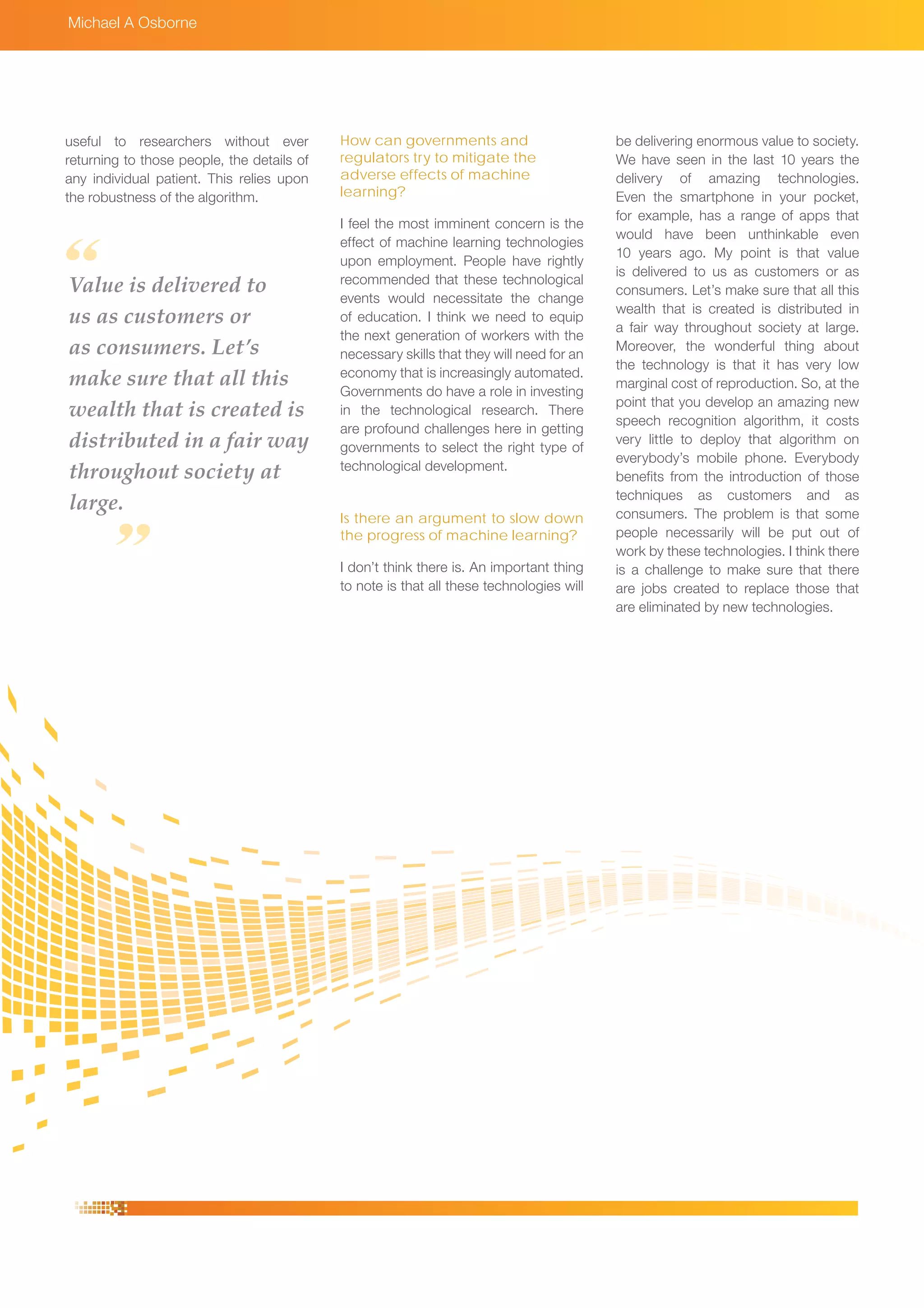 Michael A Osborne
How can governments and
regulators try to mitigate the
adverse effects of machine
learning?
I feel the most imminent concern is the
effect of machine learning technologies
upon employment. People have rightly
recommended that these technological
events would necessitate the change
of education. I think we need to equip
the next generation of workers with the
necessary skills that they will need for an
economy that is increasingly automated.
Governments do have a role in investing
in the technological research. There
are profound challenges here in getting
governments to select the right type of
technological development.
Is there an argument to slow down
the progress of machine learning?
I don’t think there is. An important thing
to note is that all these technologies will
be delivering enormous value to society.
We have seen in the last 10 years the
delivery of amazing technologies.
Even the smartphone in your pocket,
for example, has a range of apps that
would have been unthinkable even
10 years ago. My point is that value
is delivered to us as customers or as
consumers. Let’s make sure that all this
wealth that is created is distributed in
a fair way throughout society at large.
Moreover, the wonderful thing about
the technology is that it has very low
marginal cost of reproduction. So, at the
point that you develop an amazing new
speech recognition algorithm, it costs
very little to deploy that algorithm on
everybody’s mobile phone. Everybody
benefits from the introduction of those
techniques as customers and as
consumers. The problem is that some
people necessarily will be put out of
work by these technologies. I think there
is a challenge to make sure that there
are jobs created to replace those that
are eliminated by new technologies.
useful to researchers without ever
returning to those people, the details of
any individual patient. This relies upon
the robustness of the algorithm.
Value is delivered to
us as customers or
as consumers. Let’s
make sure that all this
wealth that is created is
distributed in a fair way
throughout society at
large.
 