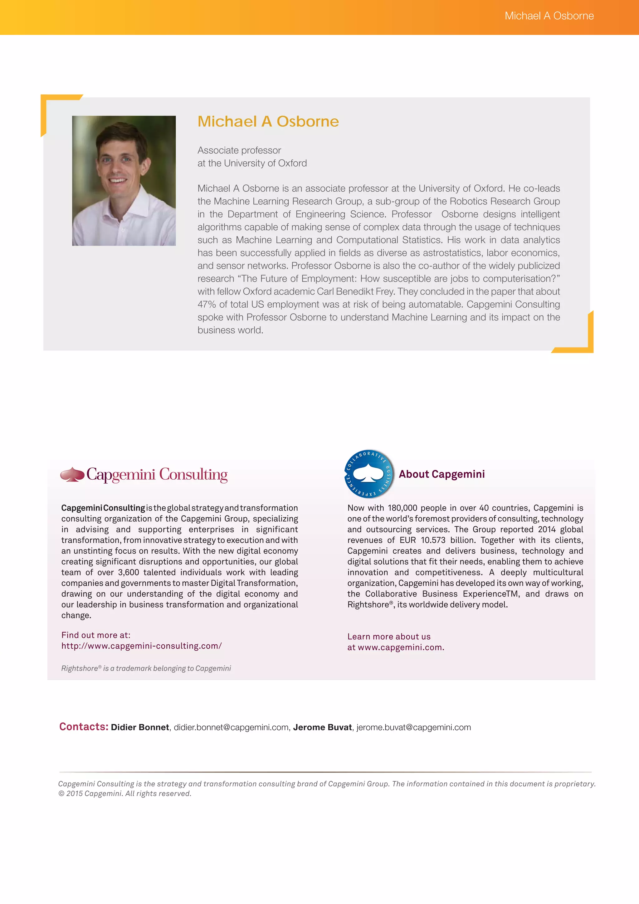 Rightshore®
is a trademark belonging to Capgemini
CapgeminiConsultingistheglobalstrategyandtransformation
consulting organization of the Capgemini Group, specializing
in advising and supporting enterprises in significant
transformation, from innovative strategy to execution and with
an unstinting focus on results. With the new digital economy
creating significant disruptions and opportunities, our global
team of over 3,600 talented individuals work with leading
companies and governments to master Digital Transformation,
drawing on our understanding of the digital economy and
our leadership in business transformation and organizational
change.
Find out more at:
http://www.capgemini-consulting.com/
Now with 180,000 people in over 40 countries, Capgemini is
oneoftheworld’sforemostprovidersofconsulting,technology
and outsourcing services. The Group reported 2014 global
revenues of EUR 10.573 billion. Together with its clients,
Capgemini creates and delivers business, technology and
digital solutions that fit their needs, enabling them to achieve
innovation and competitiveness. A deeply multicultural
organization, Capgemini has developed its own way of working,
the Collaborative Business ExperienceTM, and draws on
Rightshore®
, its worldwide delivery model.
Learn more about us
at www.capgemini.com.
About Capgemini
Capgemini Consulting is the strategy and transformation consulting brand of Capgemini Group. The information contained in this document is proprietary.
© 2015 Capgemini. All rights reserved.
Michael A Osborne is an associate professor at the University of Oxford. He co-leads
the Machine Learning Research Group, a sub-group of the Robotics Research Group
in the Department of Engineering Science. Professor Osborne designs intelligent
algorithms capable of making sense of complex data through the usage of techniques
such as Machine Learning and Computational Statistics. His work in data analytics
has been successfully applied in fields as diverse as astrostatistics, labor economics,
and sensor networks. Professor Osborne is also the co-author of the widely publicized
research “The Future of Employment: How susceptible are jobs to computerisation?”
with fellow Oxford academic Carl Benedikt Frey. They concluded in the paper that about
47% of total US employment was at risk of being automatable. Capgemini Consulting
spoke with Professor Osborne to understand Machine Learning and its impact on the
business world.
Michael A Osborne
Contacts: Didier Bonnet, didier.bonnet@capgemini.com, Jerome Buvat, jerome.buvat@capgemini.com
Michael A Osborne
Associate professor
at the University of Oxford
 