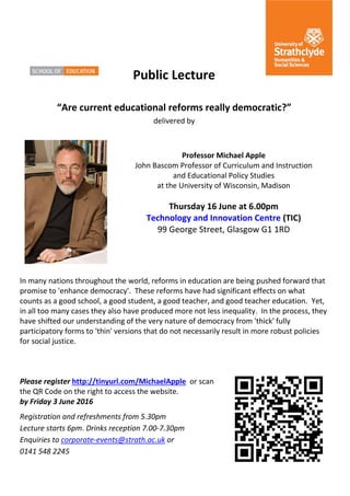 The place of useful learning
The University of Strathclyde is a charitable body, registered in Scotland, number SC015263
Public Lecture
“Are current educational reforms really democratic?”
delivered by
Professor Michael Apple
John Bascom Professor of Curriculum and Instruction
and Educational Policy Studies
at the University of Wisconsin, Madison
Thursday 16 June at 6.00pm
Technology and Innovation Centre (TIC)
99 George Street, Glasgow G1 1RD
In many nations throughout the world, reforms in education are being pushed forward that
promise to 'enhance democracy'. These reforms have had significant effects on what
counts as a good school, a good student, a good teacher, and good teacher education. Yet,
in all too many cases they also have produced more not less inequality. In the process, they
have shifted our understanding of the very nature of democracy from 'thick' fully
participatory forms to 'thin' versions that do not necessarily result in more robust policies
for social justice.
Please register http://tinyurl.com/MichaelApple or scan
the QR Code on the right to access the website.
by Friday 3 June 2016
Registration and refreshments from 5.30pm
Lecture starts 6pm. Drinks reception 7.00-7.30pm
Enquiries to corporate-events@strath.ac.uk or
0141 548 2245
 